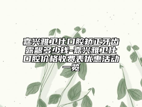 嘉興雅衛(wèi)仕口腔矯正牙齒露齦多少錢-嘉興雅衛(wèi)仕口腔價(jià)格收費(fèi)表優(yōu)惠活動(dòng)一覽