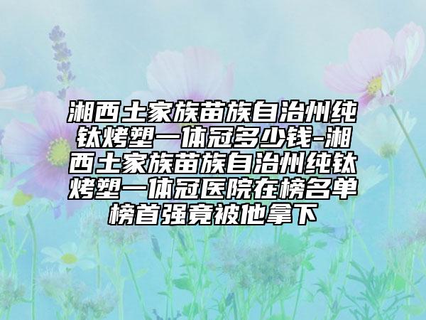 湘西土家族苗族自治州純鈦烤塑一體冠多少錢-湘西土家族苗族自治州純鈦烤塑一體冠醫(yī)院在榜名單榜首強(qiáng)竟被他拿下