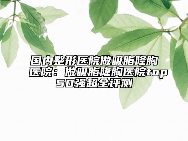 國內(nèi)整形醫(yī)院做吸脂隆胸醫(yī)院：做吸脂隆胸醫(yī)院top50強(qiáng)超全評測