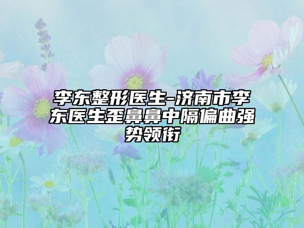 李東整形醫(yī)生-濟南市李東醫(yī)生歪鼻鼻中隔偏曲強勢領銜