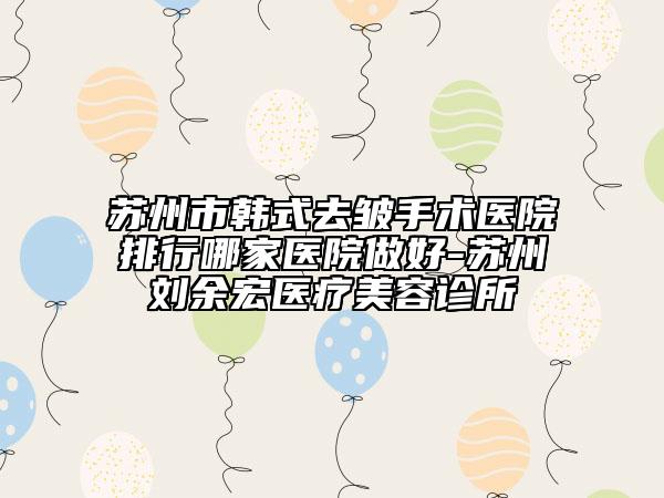 蘇州市韓式去皺手術(shù)醫(yī)院排行哪家醫(yī)院做好-蘇州劉余宏醫(yī)療美容診所