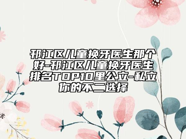 邗江區(qū)兒童換牙醫(yī)生那個好-邗江區(qū)兒童換牙醫(yī)生排名TOP10里公立-私立你的不二選擇