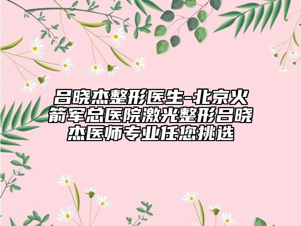 呂曉杰整形醫(yī)生-北京火箭軍總醫(yī)院激光整形呂曉杰醫(yī)師專業(yè)任您挑選