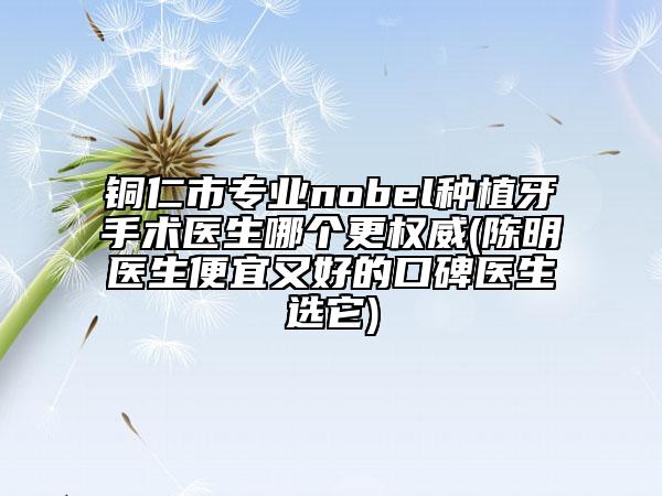 銅仁市專業(yè)nobel種植牙手術(shù)醫(yī)生哪個更權(quán)威(陳明醫(yī)生便宜又好的口碑醫(yī)生選它)