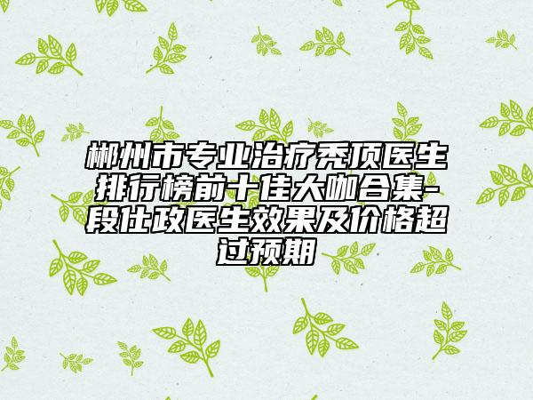 郴州市專業(yè)治療禿頂醫(yī)生排行榜前十佳大咖合集-段仕政醫(yī)生效果及價格超過預(yù)期