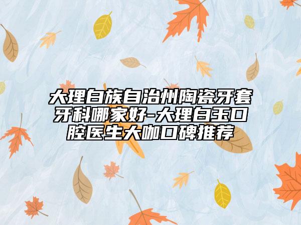 大理白族自治州陶瓷牙套牙科哪家好-大理白玉口腔醫(yī)生大咖口碑推薦