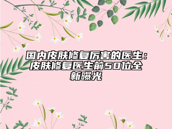 國內(nèi)皮膚修復(fù)厲害的醫(yī)生：皮膚修復(fù)醫(yī)生前50位全新曝光