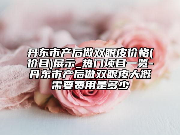 丹東市產(chǎn)后做雙眼皮價(jià)格(價(jià)目)展示_熱門項(xiàng)目一覽-丹東市產(chǎn)后做雙眼皮大概需要費(fèi)用是多少