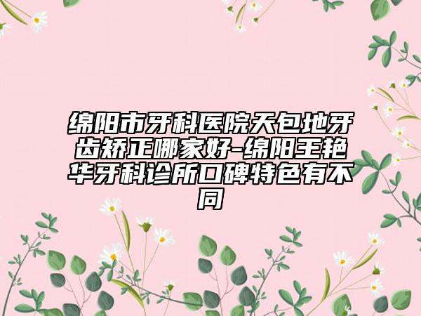 綿陽(yáng)市牙科醫(yī)院天包地牙齒矯正哪家好-綿陽(yáng)王艷華牙科診所口碑特色有不同