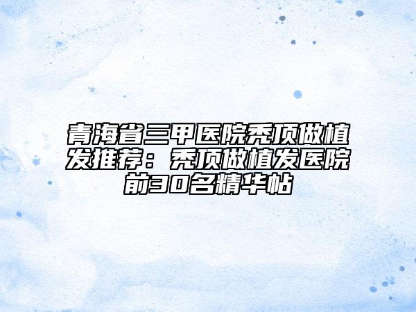 青海省三甲醫(yī)院禿頂做植發(fā)推薦：禿頂做植發(fā)醫(yī)院前30名精華帖