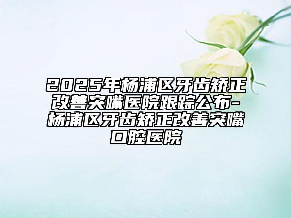 2025年楊浦區(qū)牙齒矯正改善突嘴醫(yī)院跟蹤公布-楊浦區(qū)牙齒矯正改善突嘴口腔醫(yī)院