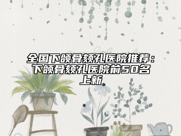 全國下頜骨頦孔醫(yī)院推薦：下頜骨頦孔醫(yī)院前50名上新