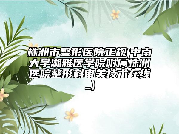 株洲市整形醫(yī)院正規(guī)(中南大學湘雅醫(yī)學院附屬株洲醫(yī)院整形科審美技術(shù)在線_)