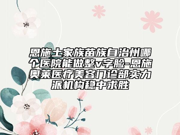 恩施土家族苗族自治州哪個醫(yī)院能做整v字臉-恩施奧萊醫(yī)療美容門診部實力派機構穩(wěn)中求勝