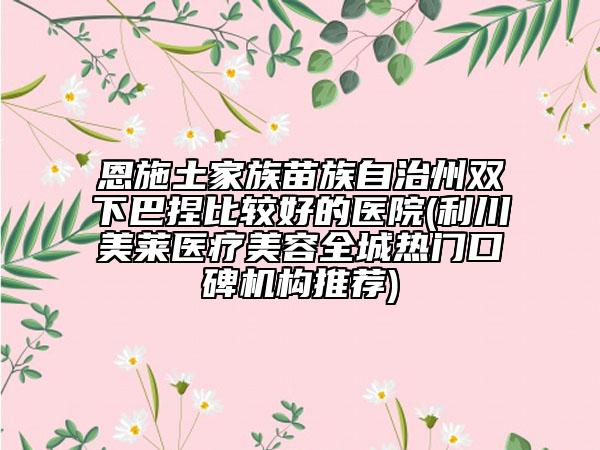 恩施土家族苗族自治州雙下巴捏比較好的醫(yī)院(利川美萊醫(yī)療美容全城熱門口碑機(jī)構(gòu)推薦)