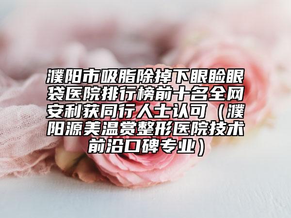 濮陽市吸脂除掉下眼瞼眼袋醫(yī)院排行榜前十名全網(wǎng)安利獲同行人士認可（濮陽源美溫賞整形醫(yī)院技術(shù)前沿口碑專業(yè)）