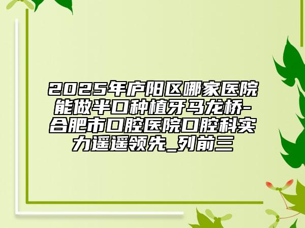 2025年廬陽(yáng)區(qū)哪家醫(yī)院能做半口種植牙馬龍橋-合肥市口腔醫(yī)院口腔科實(shí)力遙遙領(lǐng)先_列前三