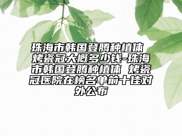 珠海市韓國登騰種植體 烤瓷冠大概多少錢-珠海市韓國登騰種植體 烤瓷冠醫(yī)院在榜名單前十佳對外公布