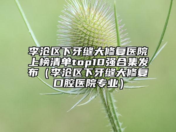 李滄區(qū)下牙縫大修復醫(yī)院上榜清單top10強合集發(fā)布（李滄區(qū)下牙縫大修復口腔醫(yī)院專業(yè)）
