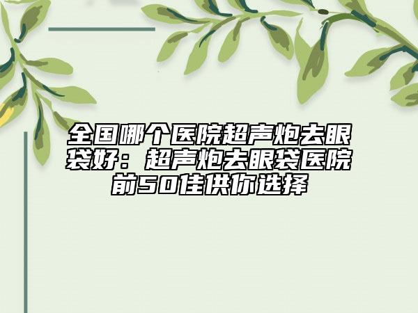 全國(guó)哪個(gè)醫(yī)院超聲炮去眼袋好：超聲炮去眼袋醫(yī)院前50佳供你選擇