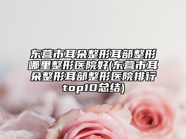 東營(yíng)市耳朵整形耳部整形哪里整形醫(yī)院好(東營(yíng)市耳朵整形耳部整形醫(yī)院排行top10總結(jié))