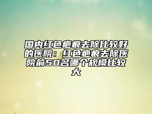 國內(nèi)紅色疤痕去除比較好的醫(yī)院：紅色疤痕去除醫(yī)院前50名哪個規(guī)模比較大