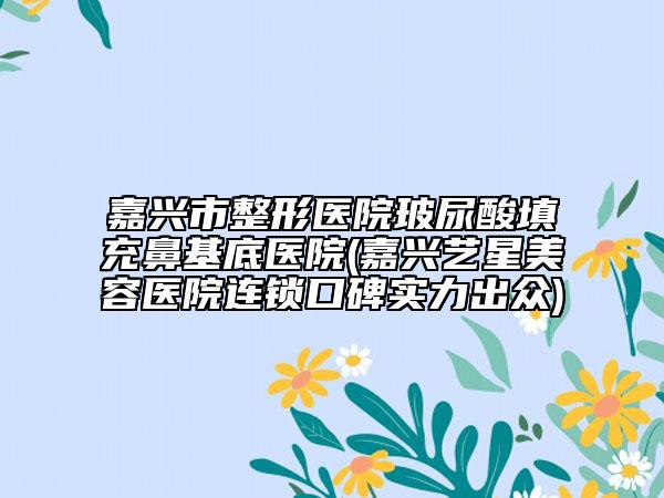 嘉興市整形醫(yī)院玻尿酸填充鼻基底醫(yī)院(嘉興藝星美容醫(yī)院連鎖口碑實(shí)力出眾)
