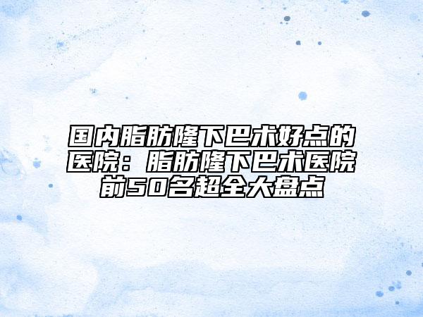國內(nèi)脂肪隆下巴術(shù)好點(diǎn)的醫(yī)院：脂肪隆下巴術(shù)醫(yī)院前50名超全大盤點(diǎn)