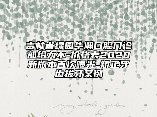 吉林省綠園華瀚口腔門(mén)診部給力不-價(jià)格表2020新版本首次曝光-矯正牙齒拔牙案例