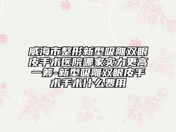 威海市整形新型吸雕雙眼皮手術(shù)醫(yī)院哪家實力更高一籌-新型吸雕雙眼皮手術(shù)手術(shù)什么費用