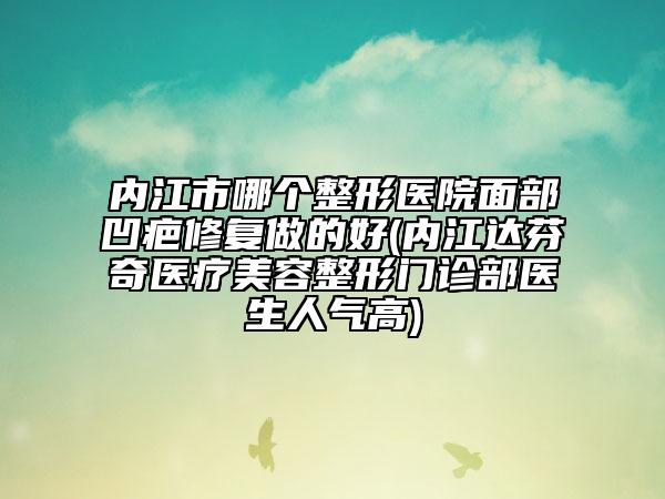 內(nèi)江市哪個整形醫(yī)院面部凹疤修復(fù)做的好(內(nèi)江達芬奇醫(yī)療美容整形門診部醫(yī)生人氣高)