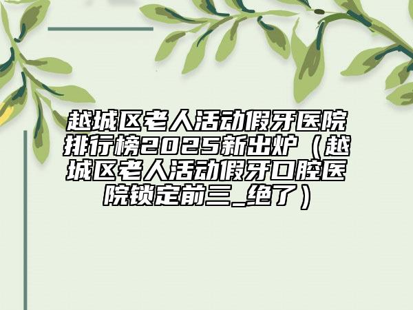 越城區(qū)老人活動假牙醫(yī)院排行榜2025新出爐（越城區(qū)老人活動假牙口腔醫(yī)院鎖定前三_絕了）
