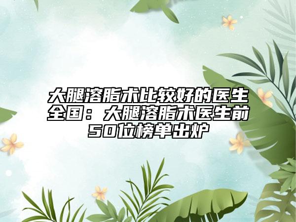 大腿溶脂術比較好的醫(yī)生全國：大腿溶脂術醫(yī)生前50位榜單出爐