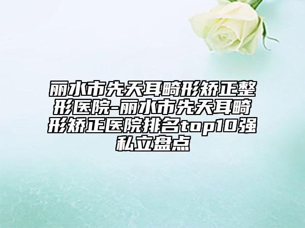 麗水市先天耳畸形矯正整形醫(yī)院-麗水市先天耳畸形矯正醫(yī)院排名top10強(qiáng)私立盤點(diǎn)