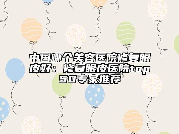 中國(guó)哪個(gè)美容醫(yī)院修復(fù)眼皮好：修復(fù)眼皮醫(yī)院top50專家推薦