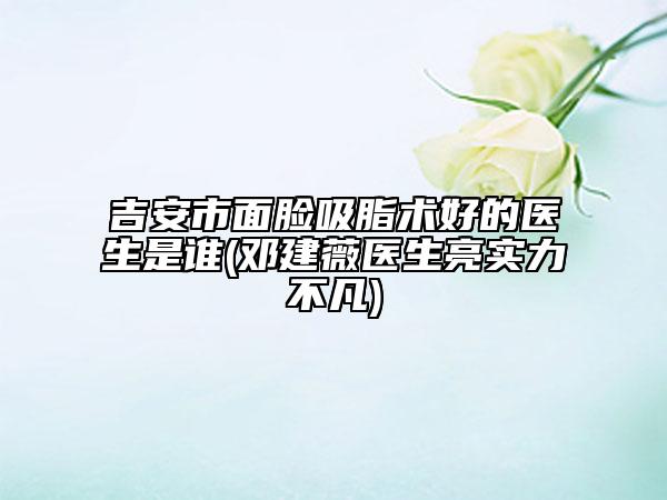 吉安市面臉吸脂術(shù)好的醫(yī)生是誰(鄧建薇醫(yī)生亮實力不凡)
