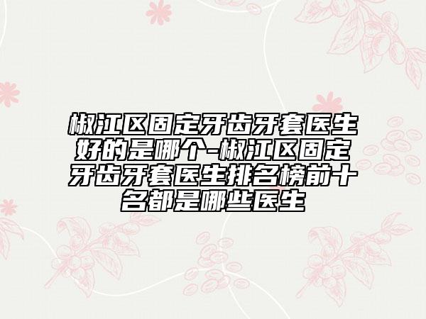 椒江區(qū)固定牙齒牙套醫(yī)生好的是哪個-椒江區(qū)固定牙齒牙套醫(yī)生排名榜前十名都是哪些醫(yī)生