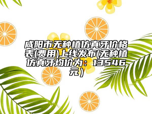 咸陽市無種植仿真牙價格表(費用)上線發(fā)布(無種植仿真牙均價為：13546元）