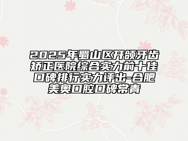 2025年蜀山區(qū)開頜牙齒矯正醫(yī)院綜合實力前十佳口碑排行實力評出-合肥美奧口腔口碑常青