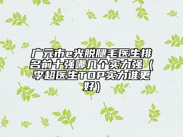 廣元市e光脫腿毛醫(yī)生排名前十強哪幾個實力強（李超醫(yī)生TOP實力誰更好）