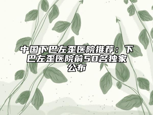 中國下巴左歪醫(yī)院推薦：下巴左歪醫(yī)院前50名獨家公布