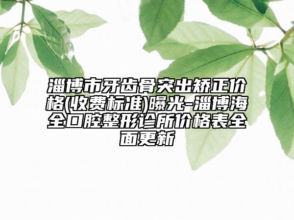 淄博市牙齒骨突出矯正價格(收費標準)曝光-淄博海全口腔整形診所價格表全面更新