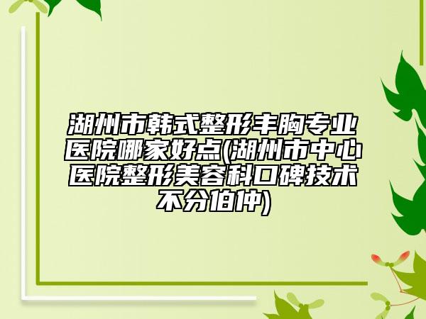 湖州市韓式整形豐胸專業(yè)醫(yī)院哪家好點(diǎn)(湖州市中心醫(yī)院整形美容科口碑技術(shù)不分伯仲)