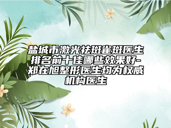 鹽城市激光祛斑雀斑醫(yī)生排名前十佳哪些效果好-鄭在旭整形醫(yī)生均為權威機構醫(yī)生