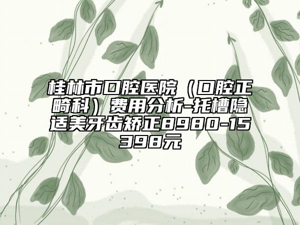 桂林市口腔醫(yī)院（口腔正畸科）費(fèi)用分析-托槽隱適美牙齒矯正8980-15398元