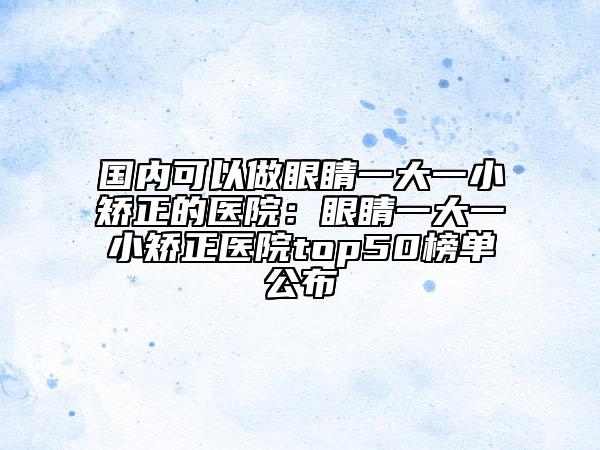 國內(nèi)可以做眼睛一大一小矯正的醫(yī)院：眼睛一大一小矯正醫(yī)院top50榜單公布