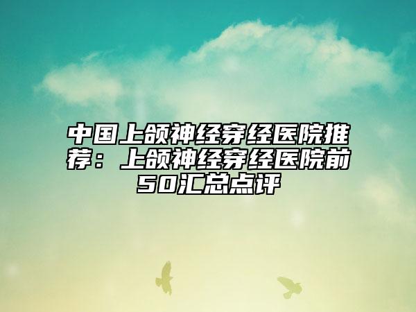 中國上頜神經(jīng)穿經(jīng)醫(yī)院推薦：上頜神經(jīng)穿經(jīng)醫(yī)院前50匯總點(diǎn)評(píng)
