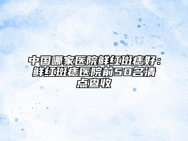 中國哪家醫(yī)院鮮紅斑痣好：鮮紅斑痣醫(yī)院前50名清點(diǎn)查收