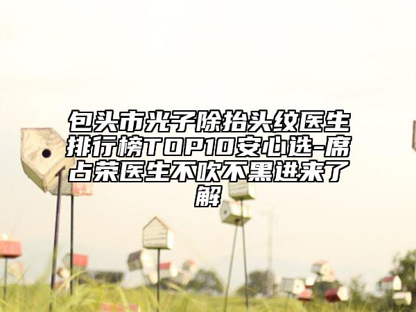 包頭市光子除抬頭紋醫(yī)生排行榜TOP10安心選-席占榮醫(yī)生不吹不黑進(jìn)來(lái)了解
