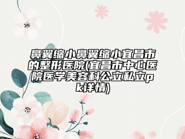 鼻翼縮小鼻翼縮小宜昌市的整形醫(yī)院(宜昌市中心醫(yī)院醫(yī)學(xué)美容科公立私立pk詳情)